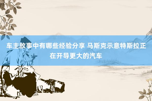 车主故事中有哪些经验分享 马斯克示意特斯拉正在开导更大的汽车