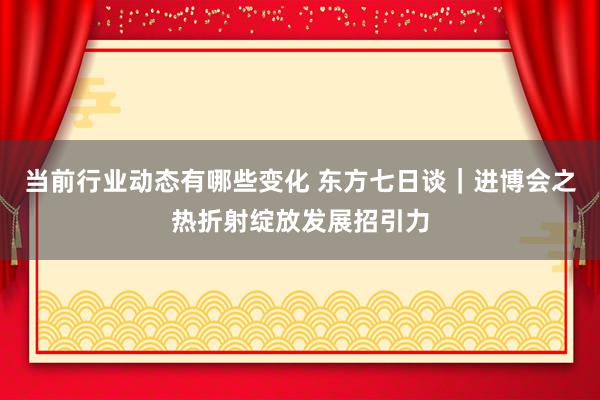 当前行业动态有哪些变化 东方七日谈｜进博会之热折射绽放发展招