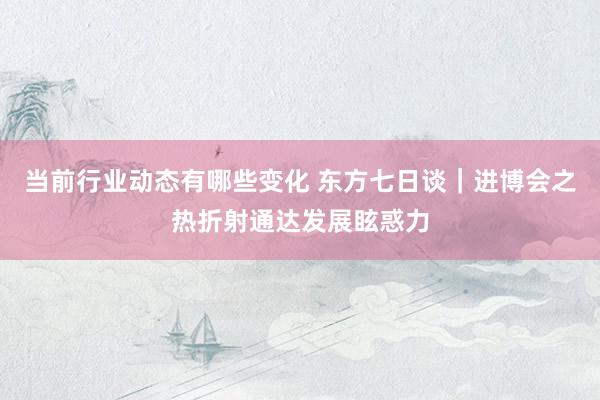 当前行业动态有哪些变化 东方七日谈｜进博会之热折射通达发展眩