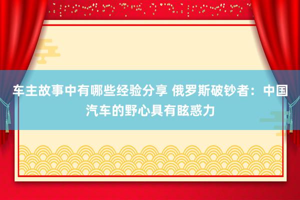 车主故事中有哪些经验分享 俄罗斯破钞者：中国汽车的野心具有眩