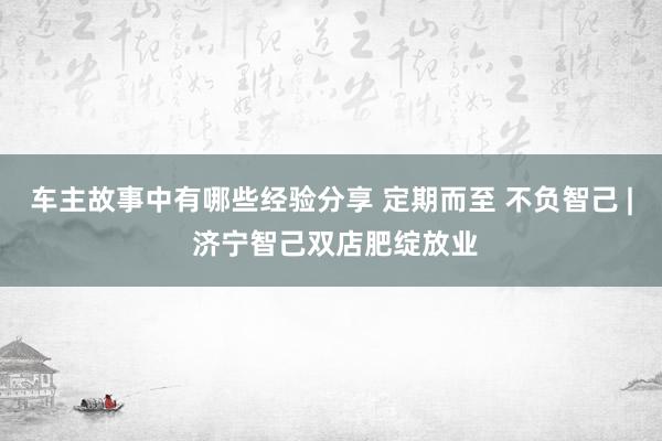 车主故事中有哪些经验分享 定期而至 不负智己 | 济宁智己双